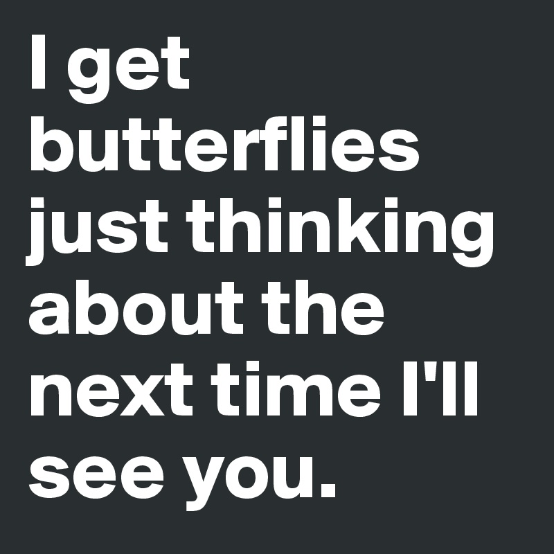 I get butterflies just thinking about the next time I'll see you ...