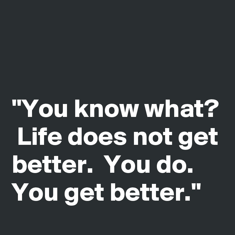 


"You know what?  Life does not get better.  You do.  You get better."