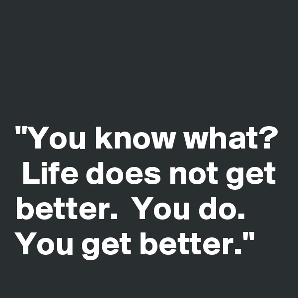 


"You know what?  Life does not get better.  You do.  You get better."