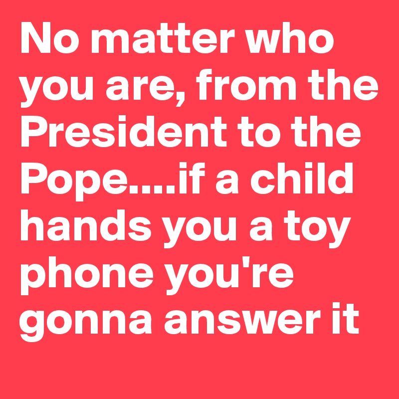 No matter who you are, from the President to the Pope....if a child hands you a toy phone you're gonna answer it