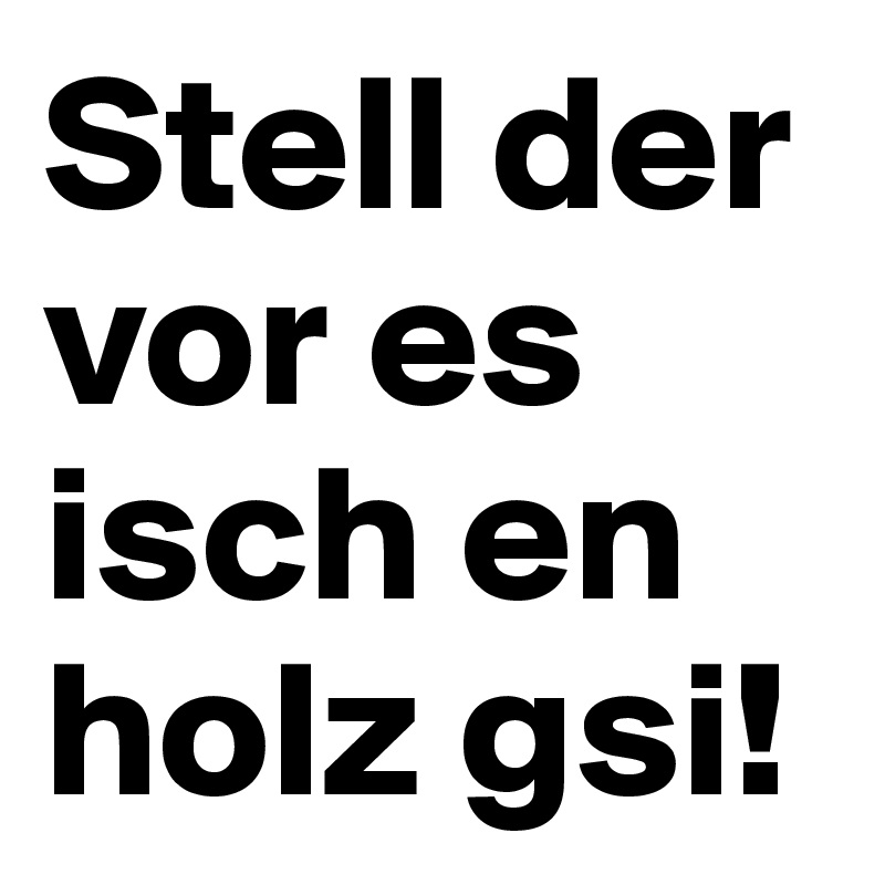 Stell der vor es isch en holz gsi!