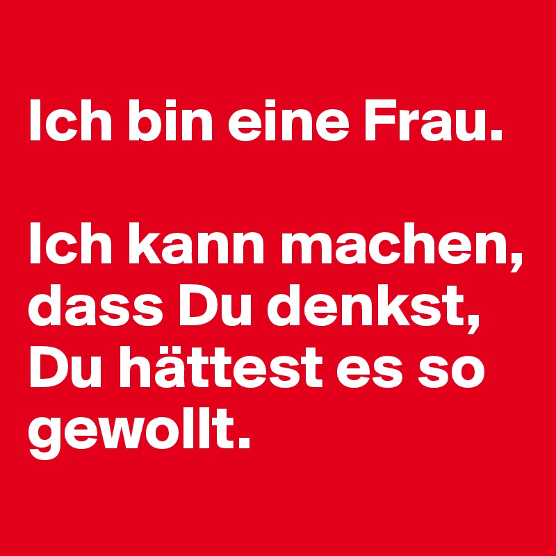 
Ich bin eine Frau. 

Ich kann machen, dass Du denkst, Du hättest es so gewollt. 
