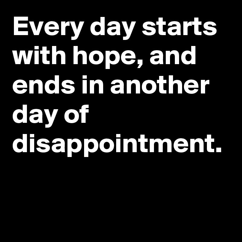 Every day starts with hope, and ends in another day of disappointment.