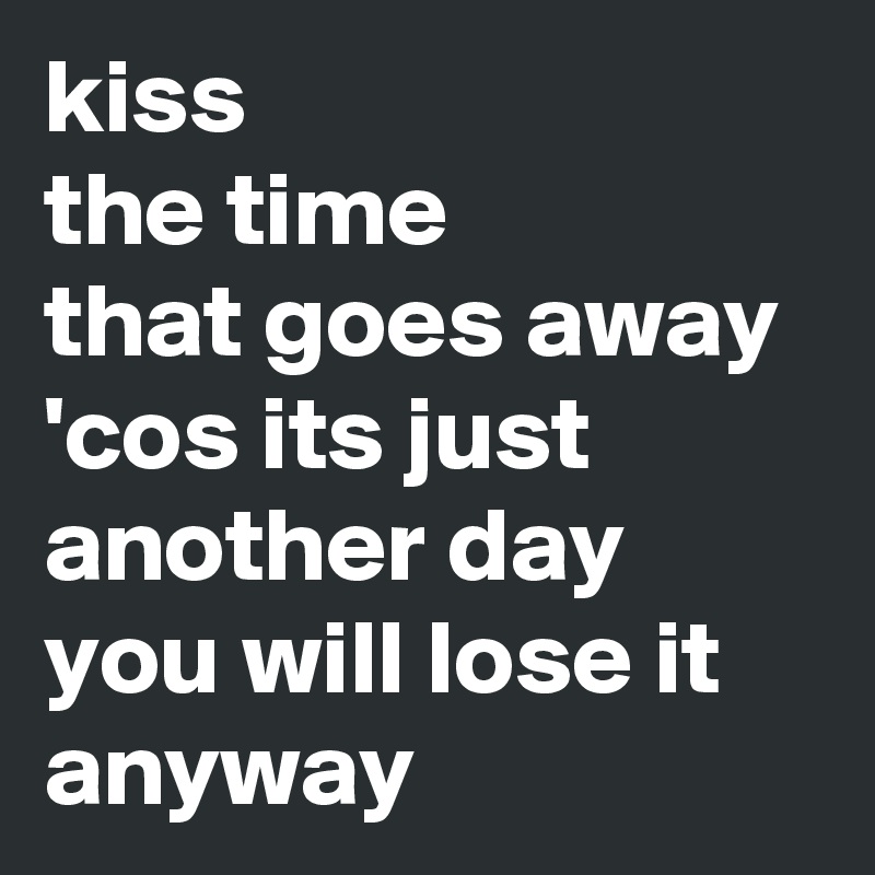 kiss
the time
that goes away
'cos its just another day
you will lose it anyway