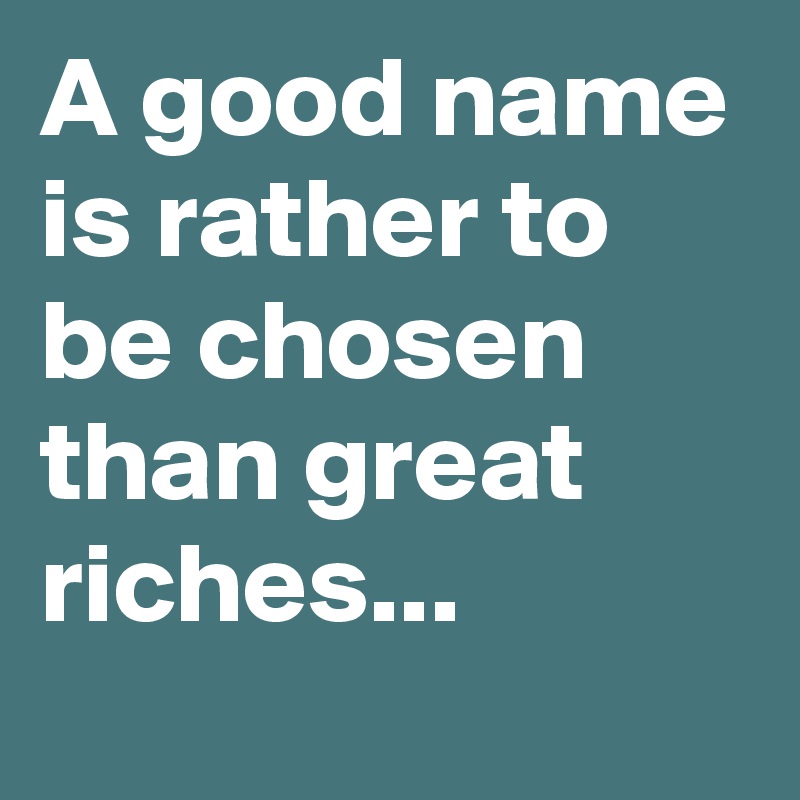 A good name is rather to be chosen than great riches...