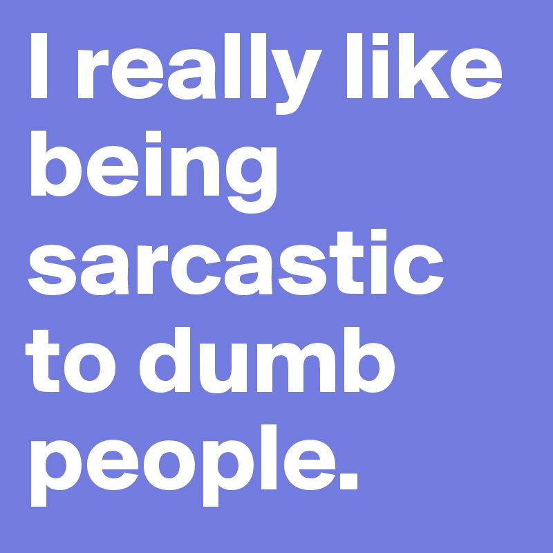 I really like being sarcastic to dumb people.