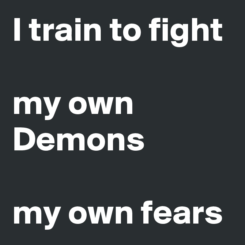 I train to fight 

my own Demons

my own fears