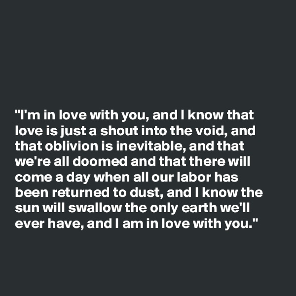 





"I'm in love with you, and I know that
love is just a shout into the void, and
that oblivion is inevitable, and that
we're all doomed and that there will
come a day when all our labor has
been returned to dust, and I know the
sun will swallow the only earth we'll
ever have, and I am in love with you."


