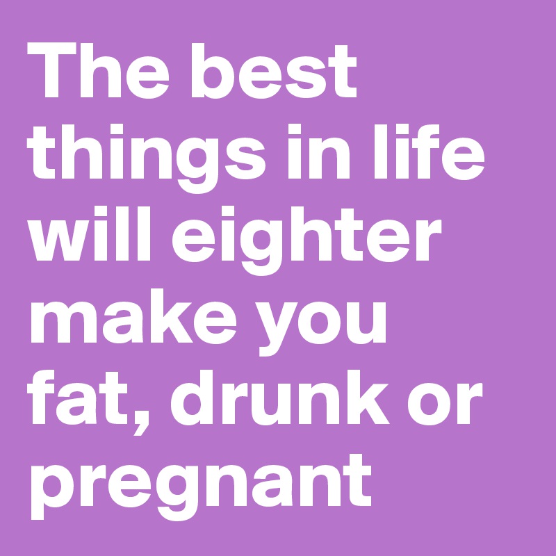The best things in life will eighter make you fat, drunk or pregnant