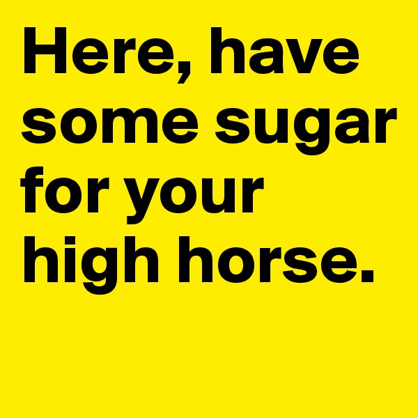 Here, have some sugar for your high horse.
