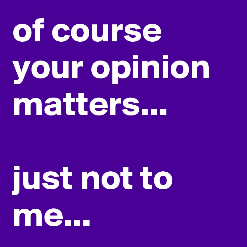of course your opinion matters...

just not to me...