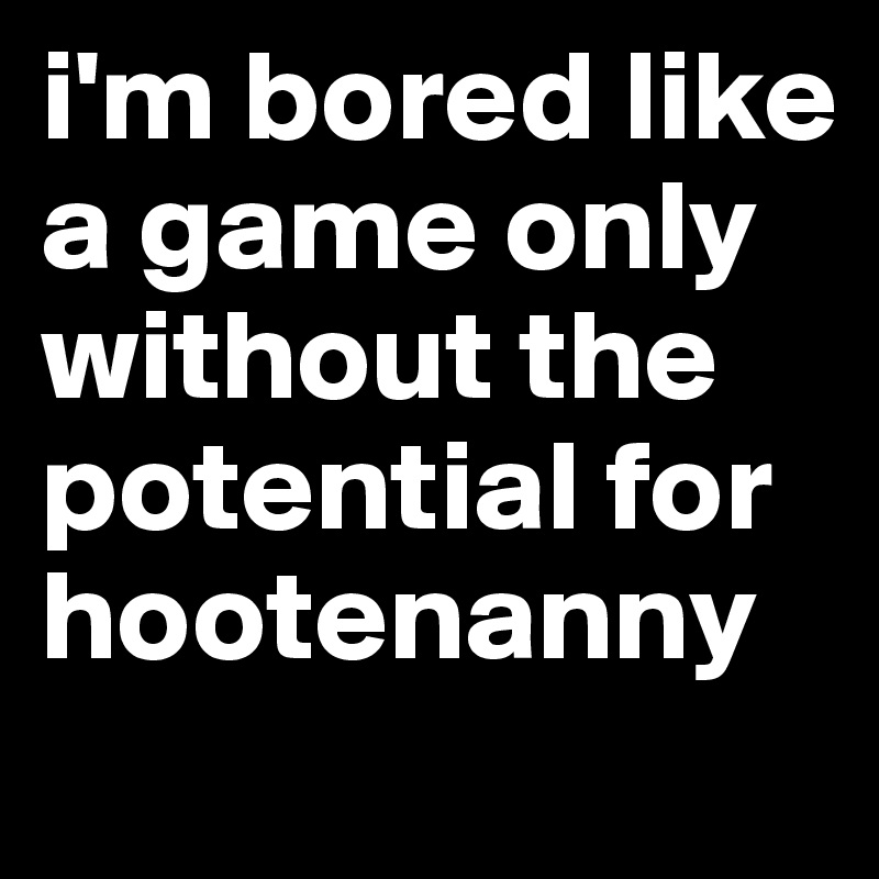 i'm bored like a game only without the potential for hootenanny