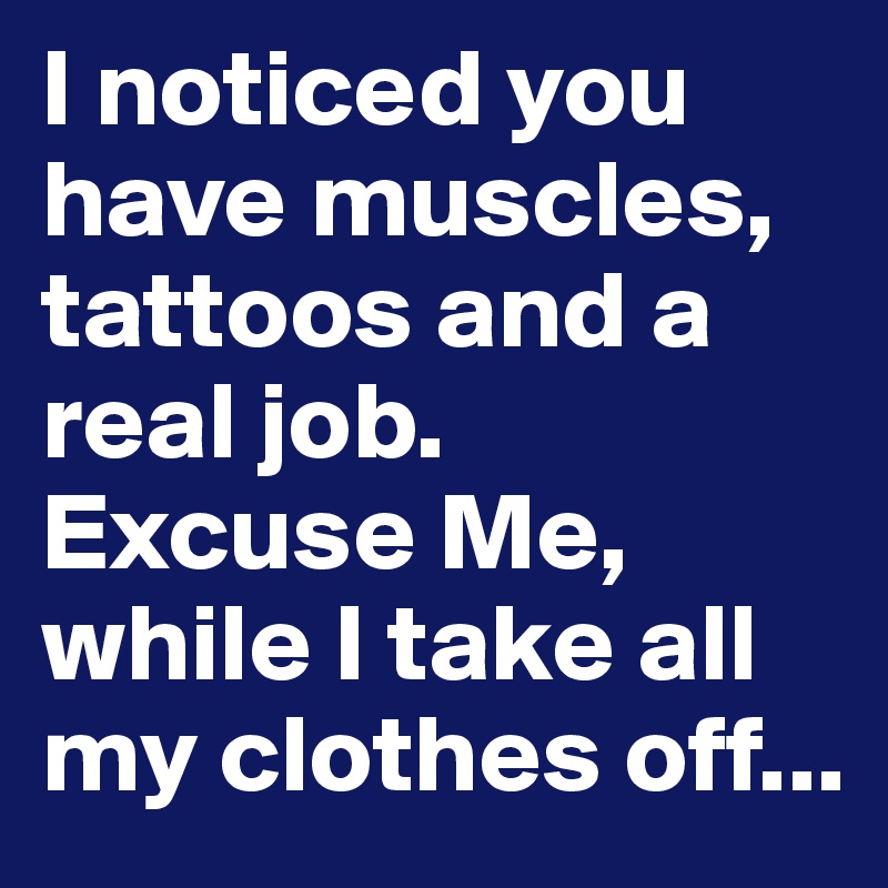 I noticed you have muscles, tattoos and a real job.
Excuse Me, while I take all my clothes off...