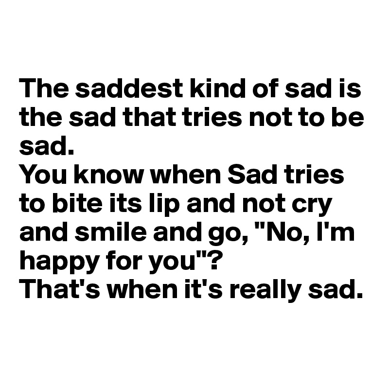 

The saddest kind of sad is the sad that tries not to be sad.
You know when Sad tries to bite its lip and not cry and smile and go, "No, I'm happy for you"?
That's when it's really sad.

