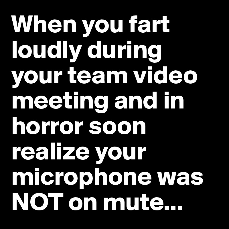 When you fart loudly during your team video meeting and in horror soon ...