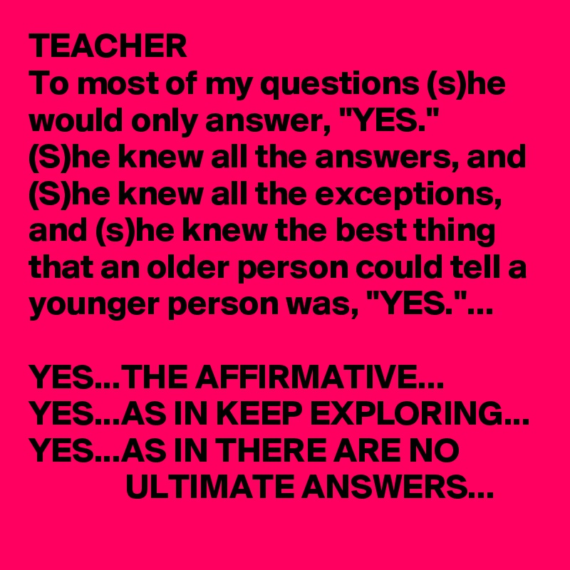 TEACHER
To most of my questions (s)he would only answer, "YES."
(S)he knew all the answers, and (S)he knew all the exceptions, and (s)he knew the best thing that an older person could tell a younger person was, "YES."...

YES...THE AFFIRMATIVE...
YES...AS IN KEEP EXPLORING...
YES...AS IN THERE ARE NO 
              ULTIMATE ANSWERS...