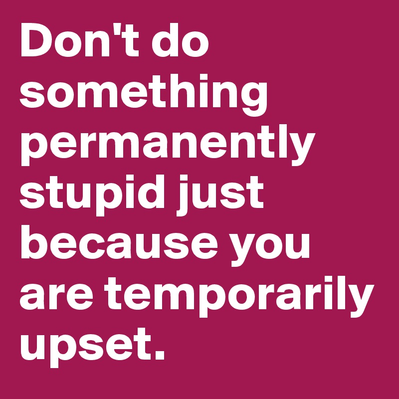 Don't do something permanently stupid just because you are temporarily upset. 