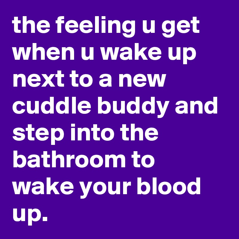 the feeling u get when u wake up next to a new cuddle buddy and step into the bathroom to wake your blood up.