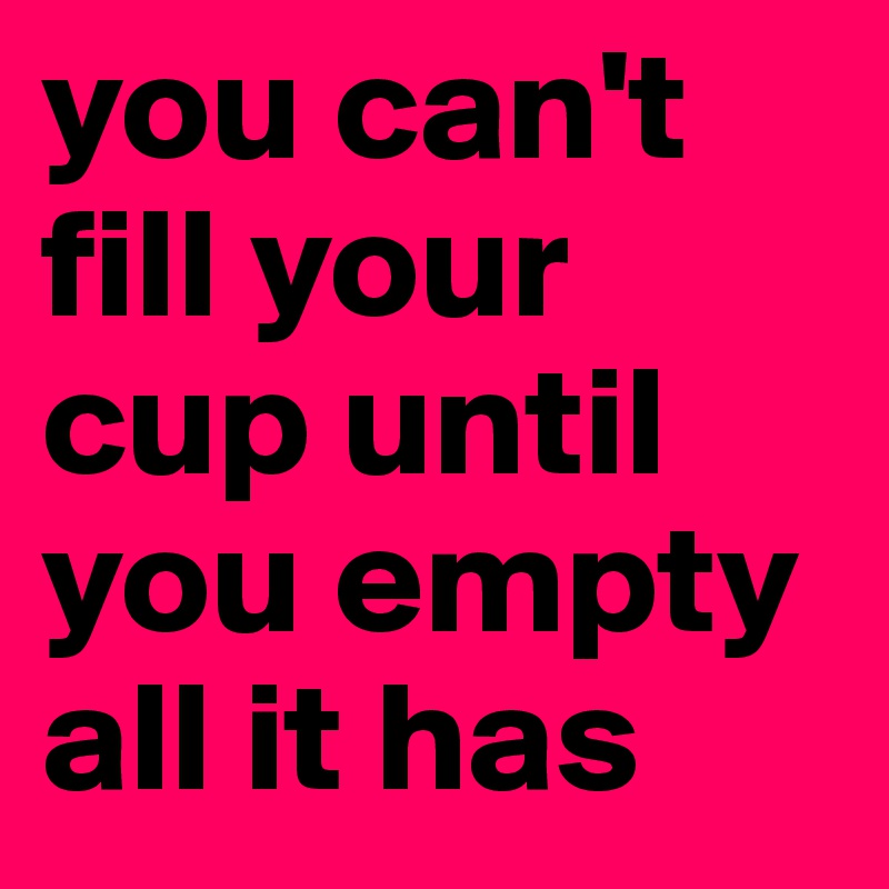 you can't fill your cup until you empty all it has