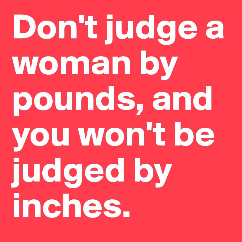 Don't judge a woman by pounds, and you won't be judged by inches. 