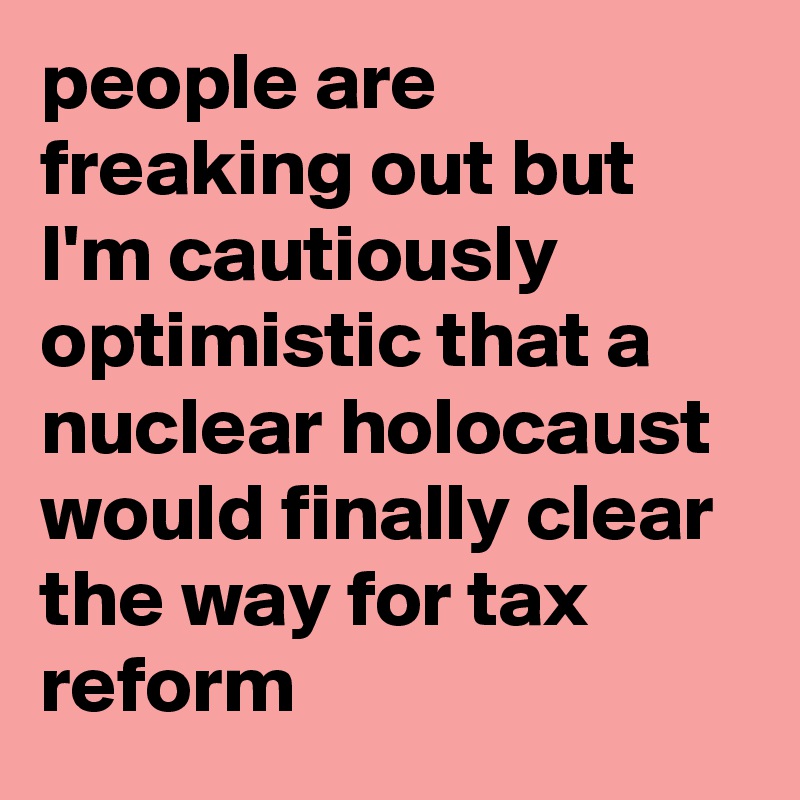 people are freaking out but I'm cautiously optimistic that a nuclear holocaust would finally clear the way for tax reform