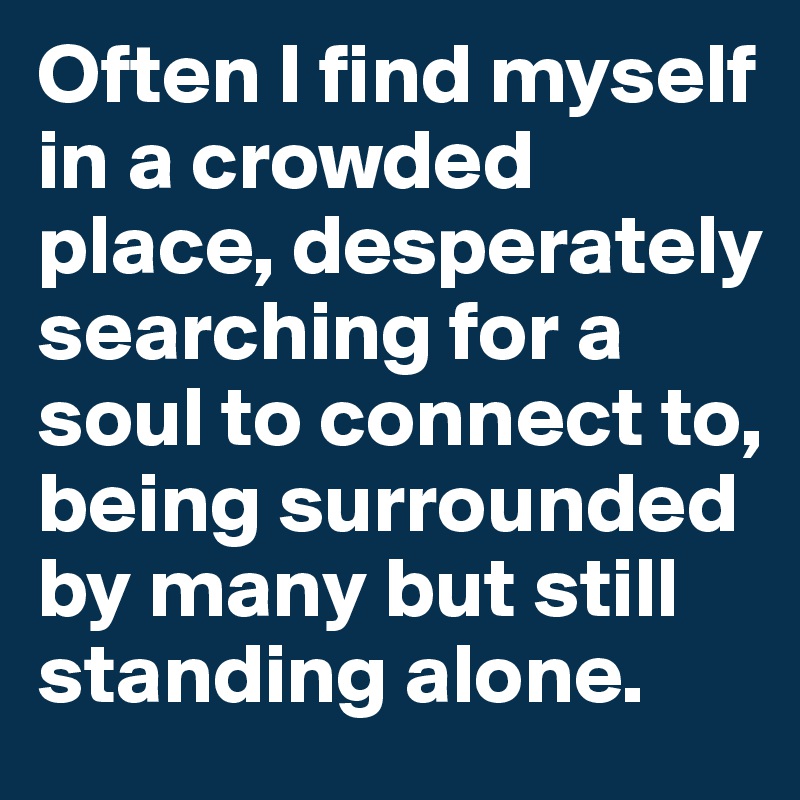 Often I find myself in a crowded place, desperately searching for a soul to connect to, being surrounded by many but still standing alone.