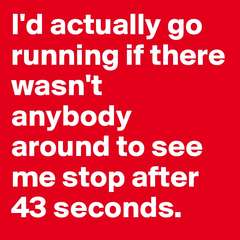 I'd actually go running if there wasn't anybody around to see me stop after 43 seconds.