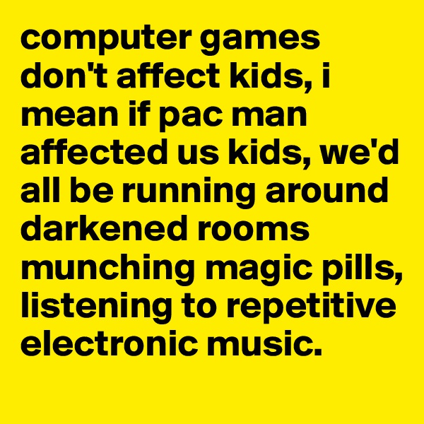 computer games don't affect kids, i mean if pac man affected us kids, we'd all be running around darkened rooms munching magic pills, listening to repetitive electronic music.