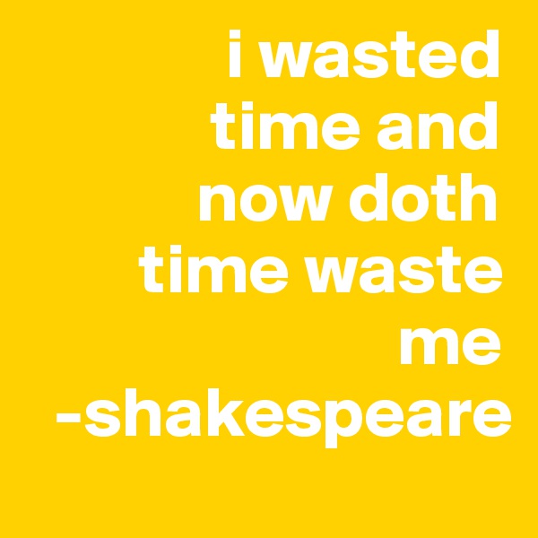               i wasted 
             time and 
            now doth 
        time waste    
                          me     
  -shakespeare