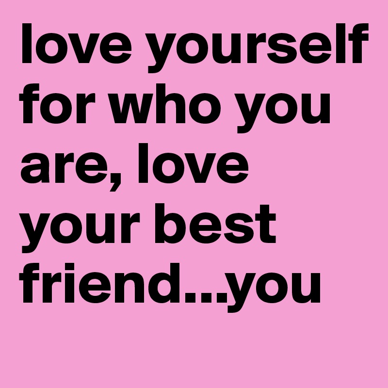 love yourself for who you are, love your best friend...you