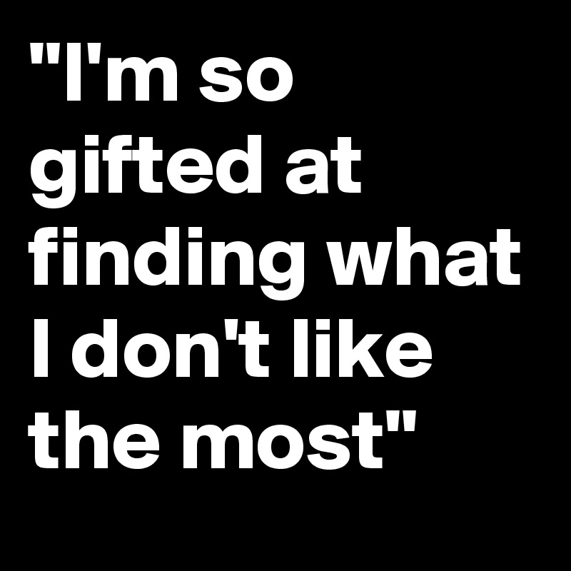 "I'm so gifted at finding what I don't like the most"