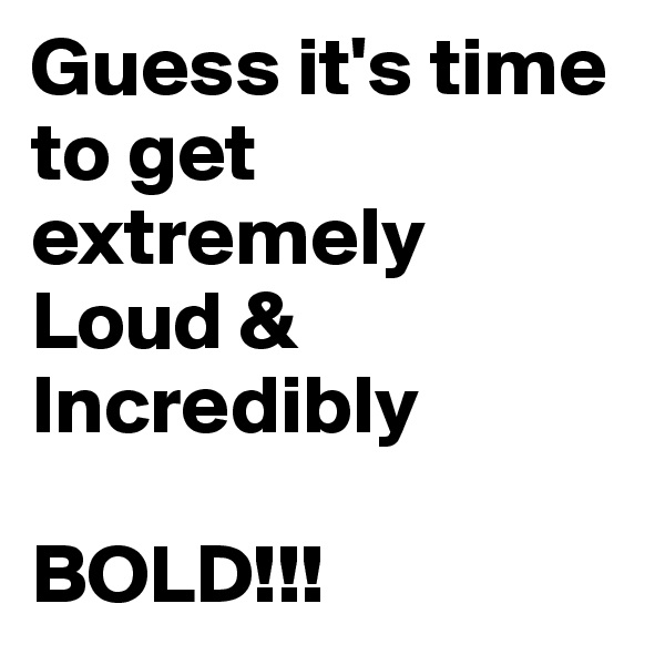 Guess it's time to get extremely 
Loud &
Incredibly

BOLD!!!