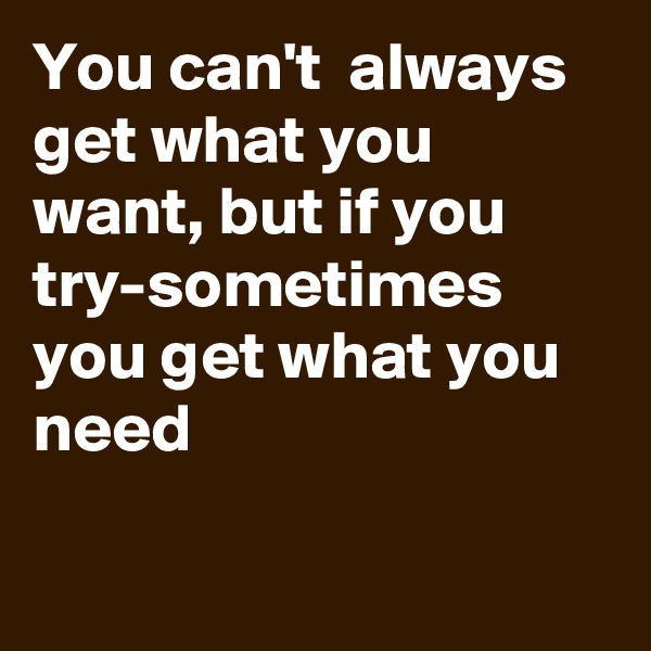 You can't  always get what you want, but if you try-sometimes you get what you need

