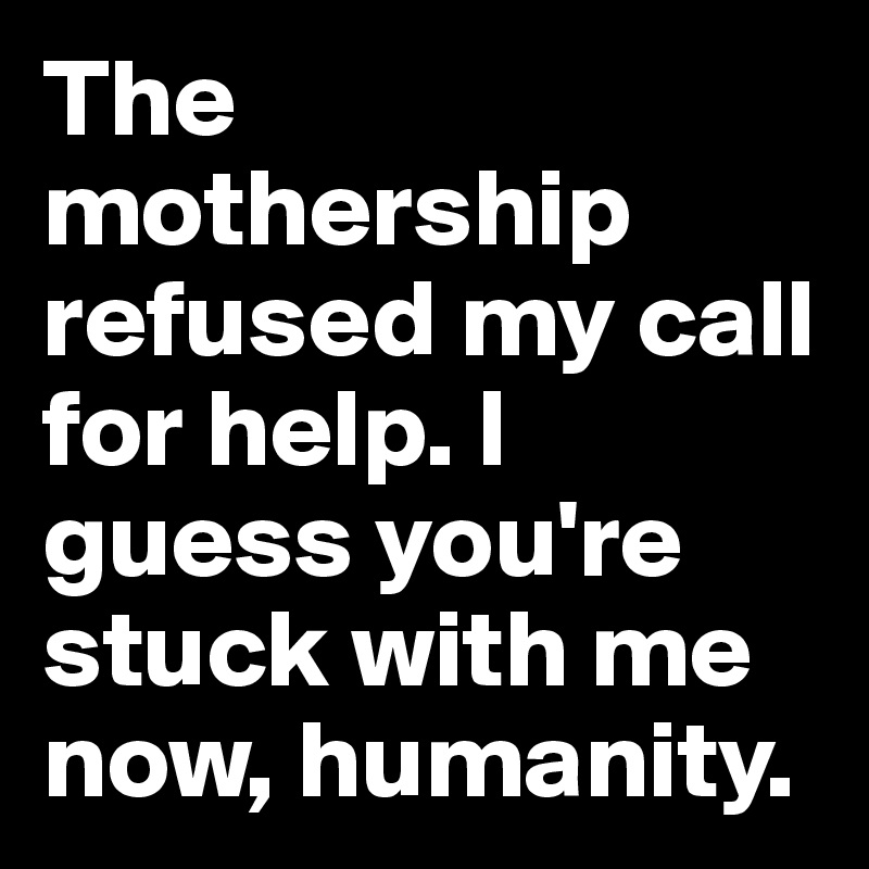 The mothership refused my call for help. I guess you're stuck with me now, humanity.