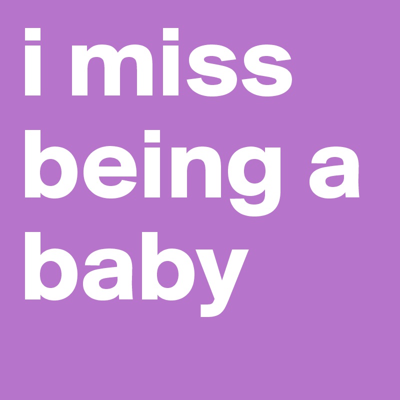i miss being a baby 