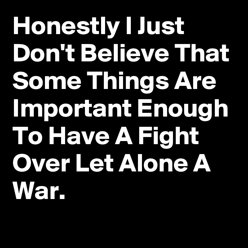Honestly I Just Don't Believe That Some Things Are Important Enough To Have A Fight Over Let Alone A War.