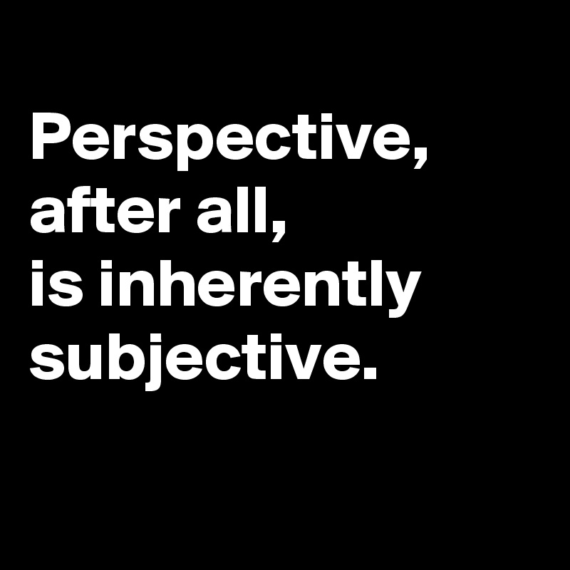 
Perspective, after all, 
is inherently subjective.

