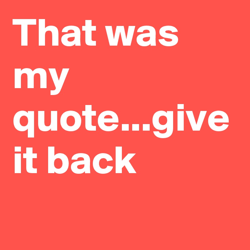 That was my quote...give it back