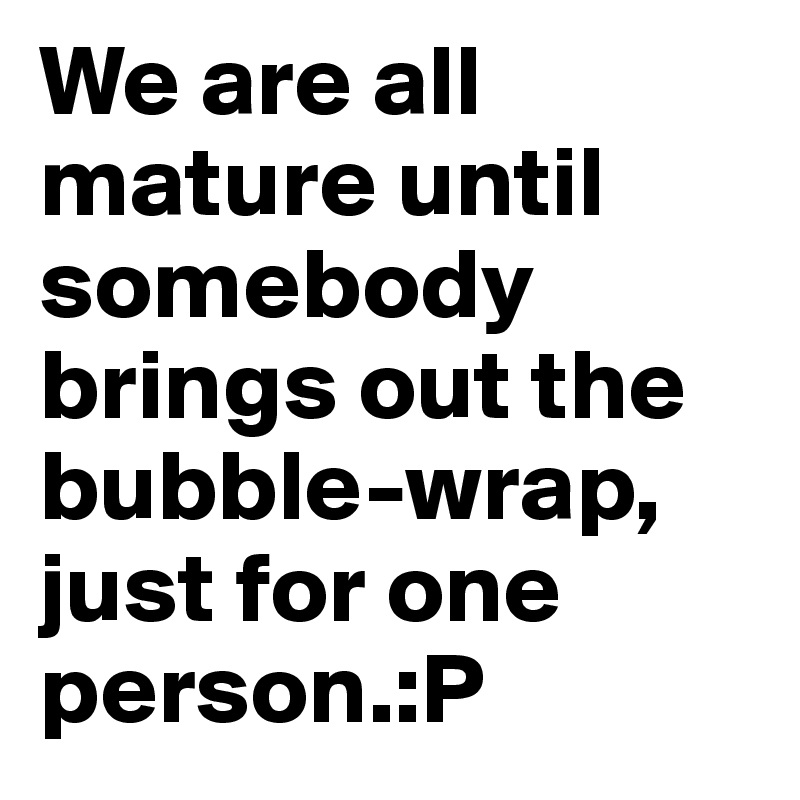 We are all mature until somebody brings out the bubble-wrap, just for one person.:P 