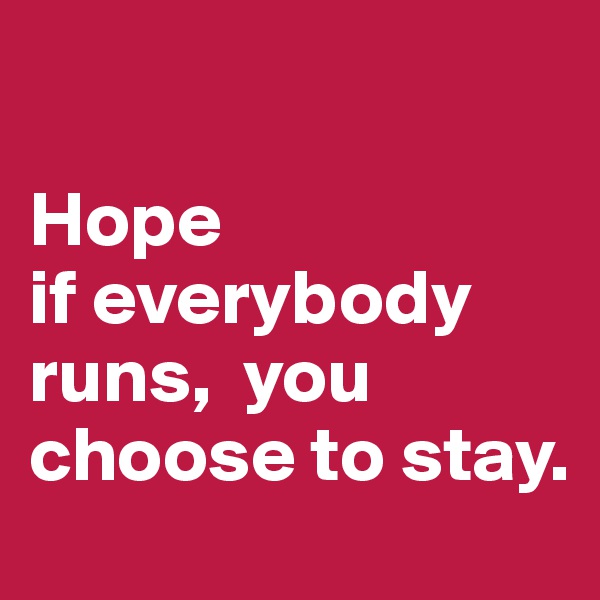 

Hope 
if everybody runs,  you choose to stay. 