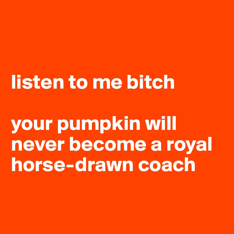 


listen to me bitch

your pumpkin will never become a royal horse-drawn coach

