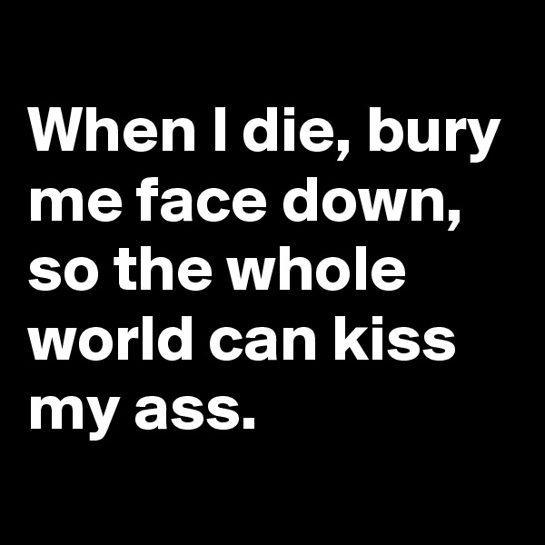
When I die, bury me face down, so the whole world can kiss my ass.
