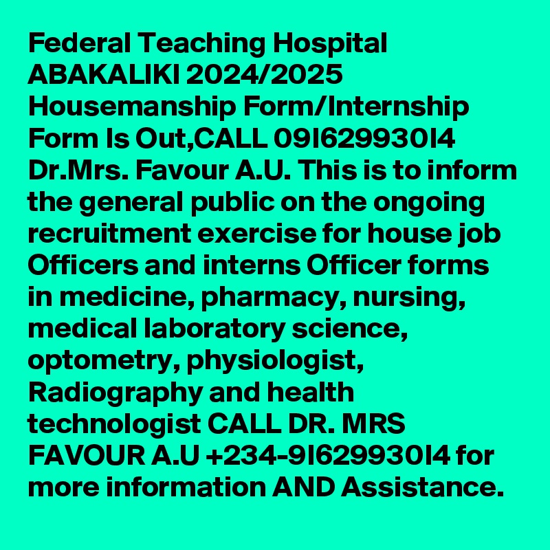 Federal Teaching Hospital ABAKALIKI 2024/2025 Housemanship Form/Internship Form Is Out,CALL 09I629930I4 Dr.Mrs. Favour A.U. This is to inform the general public on the ongoing recruitment exercise for house job Officers and interns Officer forms in medicine, pharmacy, nursing, medical laboratory science, optometry, physiologist, Radiography and health technologist CALL DR. MRS FAVOUR A.U +234-9I629930I4 for more information AND Assistance.