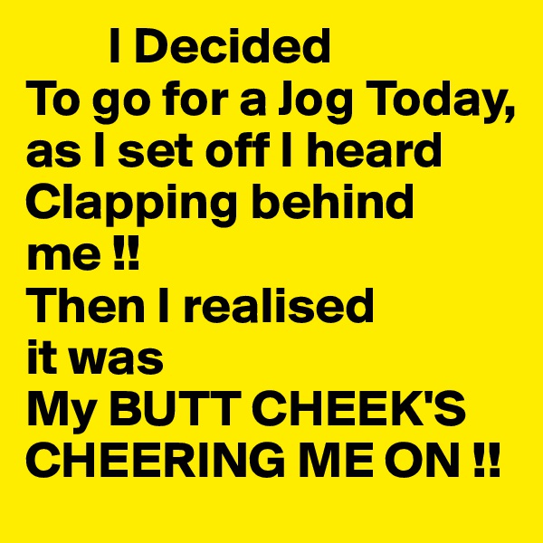         I Decided
To go for a Jog Today,
as I set off I heard Clapping behind me !!
Then I realised
it was 
My BUTT CHEEK'S
CHEERING ME ON !!