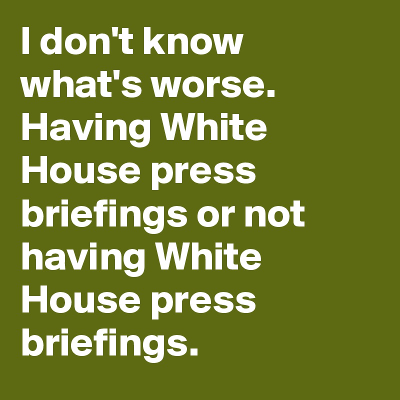 I don't know what's worse. Having White House press briefings or not having White House press briefings.