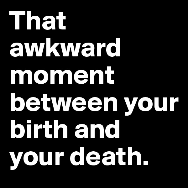 That awkward moment between your birth and your death. 