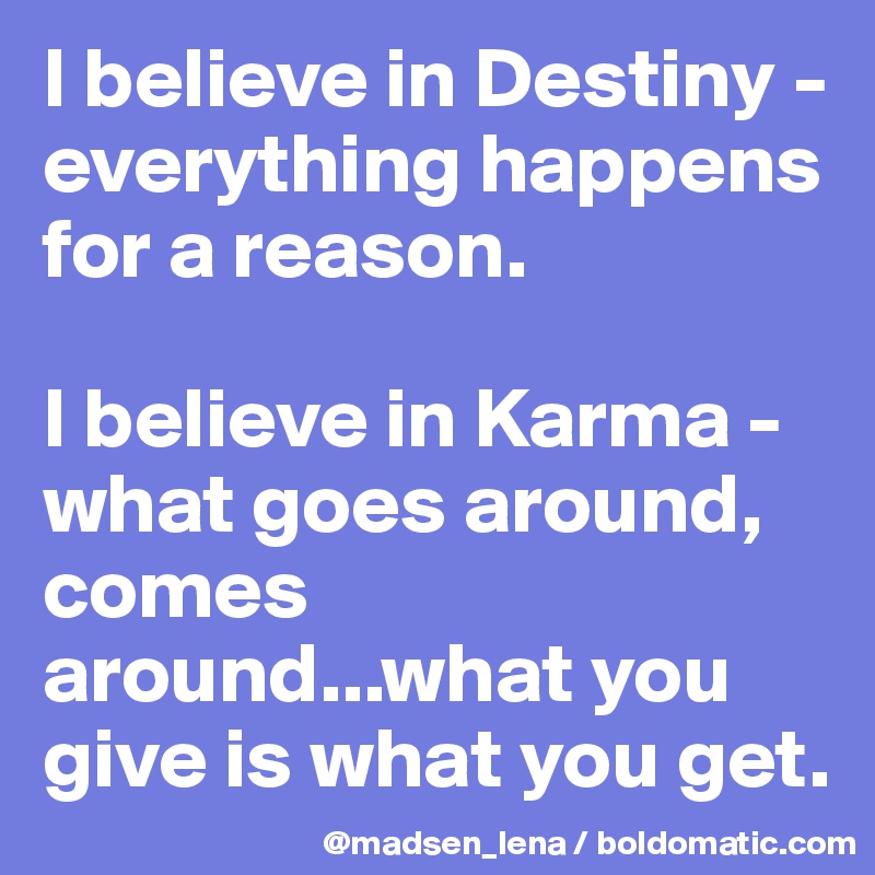 I believe in Destiny - everything happens for a reason.

I believe in Karma - what goes around, comes around...what you give is what you get.