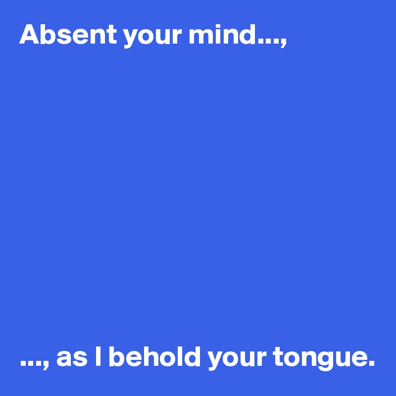 Absent your mind...,










..., as I behold your tongue.