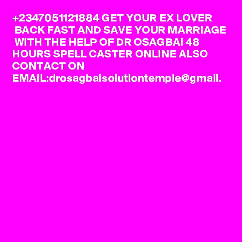 +2347051121884 GET YOUR EX LOVER
 BACK FAST AND SAVE YOUR MARRIAGE
 WITH THE HELP OF DR OSAGBAI 48 
HOURS SPELL CASTER ONLINE ALSO 
CONTACT ON 
EMAIL:drosagbaisolutiontemple@gmail.