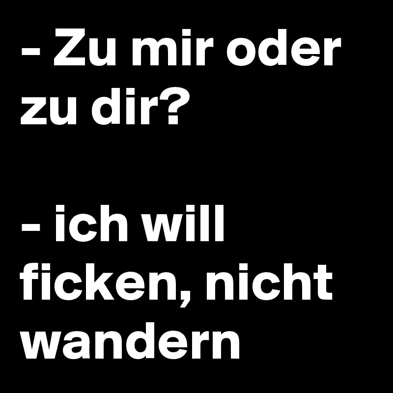 - Zu mir oder zu dir?

- ich will ficken, nicht wandern